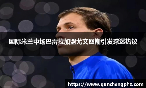 国际米兰中场巴雷拉加盟尤文图斯引发球迷热议