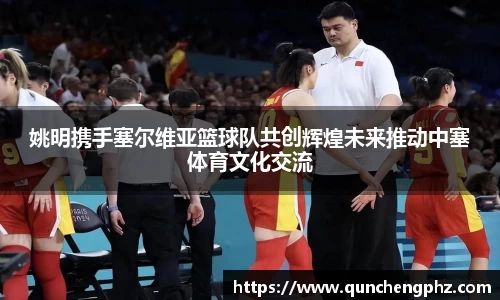 姚明携手塞尔维亚篮球队共创辉煌未来推动中塞体育文化交流