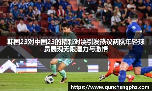 韩国23对中国23的精彩对决引发热议两队年轻球员展现无限潜力与激情