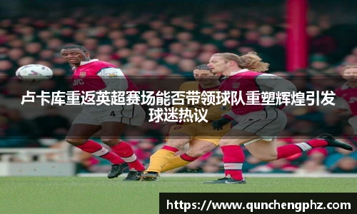 卢卡库重返英超赛场能否带领球队重塑辉煌引发球迷热议